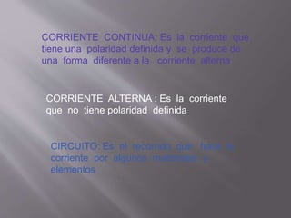 CORRIENTE CONTINUA: Es la corriente que
tiene una polaridad definida y se produce de
una forma diferente a la corriente alterna
CORRIENTE ALTERNA : Es la corriente
que no tiene polaridad definida
CIRCUITO: Es el recorrido que hace la
corriente por algunos materiales y
elementos
 