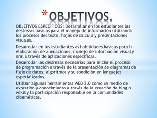 OBJETIVOS ESPECIFICOS: Desarrollar en los estudiantes las
destrezas básicas para el manejo de información utilizando
los procesos del texto, hojas de calculo y presentaciones
visuales.
Desarrollar en los estudiantes as habilidades básicas para la
elaboración de animaciones, manejo de información visual y
oral a través de aplicaciones especificas.
Desarrollar las destrezas necesarias para iniciar el proceso
de programación a través de la presentación de diagramas de
flujo de datos, algoritmos y su condición en lenguajes
especializados.
Utilizar algunas herramientas WEB 2.0 como un medio de
expresión y conocimiento a través de la creación de blog o
wikis y la participación responsable en la comunidades
cibernéticas.
*
 