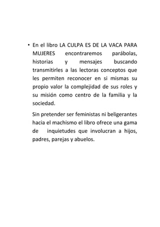 • En el libro LA CULPA ES DE LA VACA PARA
MUJERES encontraremos parábolas,
historias y mensajes buscando
transmitirles a las lectoras conceptos que
les permiten reconocer en si mismas su
propio valor la complejidad de sus roles y
su misión como centro de la familia y la
sociedad.
Sin pretender ser feministas ni beligerantes
hacia el machismo el libro ofrece una gama
de inquietudes que involucran a hijos,
padres, parejas y abuelos.
 