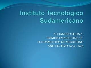Instituto Tecnológico Sudamericano   ALEJANDRO SOLIS A. PRIMERO MARKETING “B” FUNDAMENTOS DE MERKETING AÑO LECTIVO 2009 - 2010 
