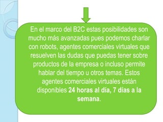 En el marco del B2C estas posibilidades son mucho más avanzadas pues podemos charlar con robots, agentes comerciales virtuales que resuelven las dudas que puedas tener sobre productos de la empresa o incluso permite hablar del tiempo u otros temas. Estos agentes comerciales virtuales están disponibles 24 horas al día, 7 días a la semana.