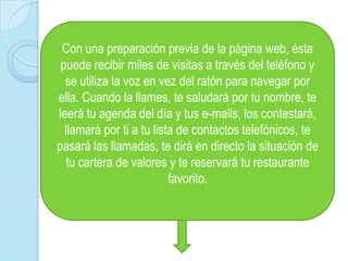 Con una preparación previa de la página web, ésta puede recibir miles de visitas a través del teléfono y se utiliza la voz en vez del ratón para navegar por ella. Cuando la llames, te saludará por tu nombre, te leerá tu agenda del día y tus e-mails, los contestará, llamará por ti a tu lista de contactos telefónicos, te pasará las llamadas, te dirá en directo la situación de tu cartera de valores y te reservará tu restaurante favorito. 