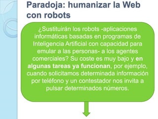 Paradoja: humanizar la Web con robots¿Sustituirán los robots -aplicaciones informáticas basadas en programas de Inteligencia Artificial con capacidad para emular a las personas- a los agentes comerciales? Su coste es muy bajo y en algunas tareas ya funcionan, por ejemplo, cuando solicitamos determinada información por teléfono y un contestador nos invita a pulsar determinados números. 