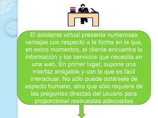 El asistente virtual presenta numerosas ventajas con respecto a la forma en la que, en estos momentos, el cliente encuentra la información y los servicios que necesita en una web. En primer lugar, supone una interfaz amigable y con la que es fácil interactuar. No sólo puede dotársele de aspecto humano, sino que sólo requiere de las preguntas directas del usuario para proporcionar respuestas adecuadas