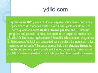 ydilo.comHay demos en MP3 y documentos en español sobre casos prácticos y aplicaciones de reconocimiento de voz. Es muy interesante oír una demo que tienen de venta de entradas por teléfono. El sistema pregunta qué película, la hora, el número de la tarjeta de crédito, etc. ¿Sustituirán los robots -aplicaciones informáticas basadas en programas de Inteligencia Artificial con capacidad para emular a las personas- a los agentes comerciales? Su coste es muy bajo y en algunas tareas ya funcionan, por ejemplo, cuando solicitamos determinada información por teléfono y un contestador nos invita a pulsar determinados números. 