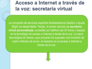 Acceso a Internet a través de la voz: secretaria virtualLa compañía de servicios española Multiasistencia Gestión y Ayuda (MgA) ha desarrollado 'Versia', el primer servicio de secretaria virtual personalizada, accesible por teléfono las 24 horas y basado en la tecnología de acceso a Internet a través de la voz. La clave tecnológica de Versia, cuyo proyecto ha supuesto una inversión de cuatro millones de euros, es basarse en el acceso a Internet a través de la voz.