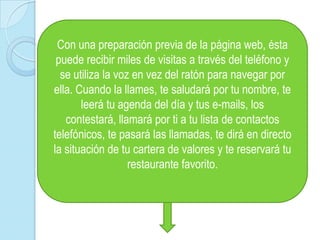 Con una preparación previa de la página web, ésta puede recibir miles de visitas a través del teléfono y se utiliza la voz en vez del ratón para navegar por ella. Cuando la llames, te saludará por tu nombre, te leerá tu agenda del día y tus e-mails, los contestará, llamará por ti a tu lista de contactos telefónicos, te pasará las llamadas, te dirá en directo la situación de tu cartera de valores y te reservará tu restaurante favorito. 