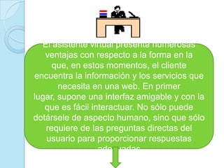 El asistente virtual presenta numerosas ventajas con respecto a la forma en la que, en estos momentos, el cliente encuentra la información y los servicios que necesita en una web. En primer lugar, supone una interfaz amigable y con la que es fácil interactuar. No sólo puede dotársele de aspecto humano, sino que sólo requiere de las preguntas directas del usuario para proporcionar respuestas adecuadas