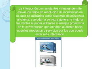 La interacción con asistentes virtuales permite elevar los ratios de resolución de incidencias en el caso de utilizarlos como sistemas de asistencia al cliente, y ayudan a su vez a generar y mejorar las ventas al poder utilizarse mensajes proactivos en la conversación que orienten al cliente hacia aquellos productos y servicios por los que puede estar más interesado. 