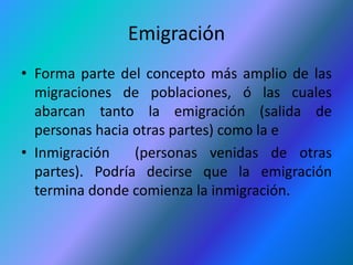 Emigración
• Forma parte del concepto más amplio de las
  migraciones de poblaciones, ó las cuales
  abarcan tanto la emigración (salida de
  personas hacia otras partes) como la e
• Inmigración    (personas venidas de otras
  partes). Podría decirse que la emigración
  termina donde comienza la inmigración.
 