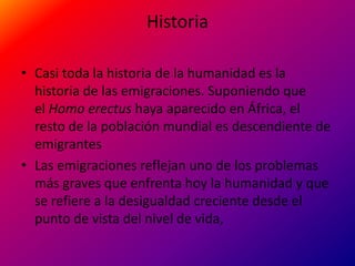 Historia

• Casi toda la historia de la humanidad es la
  historia de las emigraciones. Suponiendo que
  el Homo erectus haya aparecido en África, el
  resto de la población mundial es descendiente de
  emigrantes
• Las emigraciones reflejan uno de los problemas
  más graves que enfrenta hoy la humanidad y que
  se refiere a la desigualdad creciente desde el
  punto de vista del nivel de vida,
 
