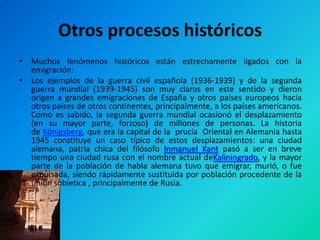 Otros procesos históricos
• Muchos fenómenos históricos están estrechamente ligados con la
  emigración:
• Los ejemplos de la guerra civil española (1936-1939) y de la segunda
  guerra mundial (1939-1945) son muy claros en este sentido y dieron
  origen a grandes emigraciones de España y otros países europeos hacia
  otros países de otros continentes, principalmente, a los países americanos.
  Como es sabido, la segunda guerra mundial ocasionó el desplazamiento
  (en su mayor parte, forzoso) de millones de personas. La historia
  de Königsberg, que era la capital de la prucia Oriental en Alemania hasta
  1945 constituye un caso típico de estos desplazamientos: una ciudad
  alemana, patria chica del filósofo Inmanuel Kant pasó a ser en breve
  tiempo una ciudad rusa con el nombre actual deKaliningrado, y la mayor
  parte de la población de habla alemana tuvo que emigrar, murió, o fue
  expulsada, siendo rápidamente sustituida por población procedente de la
  unión sobietica , principalmente de Rusia.
 