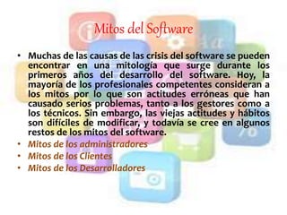 Mitos del Software
• Muchas de las causas de las crisis del software se pueden
encontrar en una mitología que surge durante los
primeros años del desarrollo del software. Hoy, la
mayoría de los profesionales competentes consideran a
los mitos por lo que son actitudes erróneas que han
causado serios problemas, tanto a los gestores como a
los técnicos. Sin embargo, las viejas actitudes y hábitos
son difíciles de modificar, y todavía se cree en algunos
restos de los mitos del software.
• Mitos de los administradores
• Mitos de los Clientes
• Mitos de los Desarrolladores
 