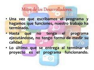 Mitos de los Desarrolladores.
• Una vez que escribamos el programa y
hagamos que funciones, nuestro trabajo ha
terminado.
• Hasta que no tenga el programa
ejecutándose, no tengo forma de medir su
calidad.
• Lo último que se entrega al terminar el
proyecto es el programa funcionando.
 