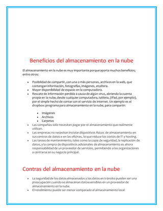 Beneficios del almacenamiento en la nube
El almacenamiento en la nube es muy importante porqueaporta muchos beneficios;
entre otros:
 Posibilidad de compartir, con una o más personas, archivos en la web, que
contenganinformación, fotografías, imágenes, etcétera.
 Mayor disponibilidad de espacio en la computadora.
 Rescate de información perdida a causa de algún virus, abriendo la cuenta
propia en la nube,desde cualquiercomputadora, tableta, (iPad, por ejemplo),
por el simple hecho de contarcon el servicio de Internet. Un ejemplo es el
dropbox: programapara almacenamiento en la nube, para compartir:
 Imágenes
 Archivos
 Carpetas
 Las compañías sólo necesitan pagarpor el almacenamiento que realmente
utilizan.
 Las empresas no necesitan instalardispositivos físicos de almacenamiento en
suscentros de datoso en las oficinas, lo que reduce los costos de IT y hosting.
 Las tareasde mantenimiento, tales como la copia de seguridad,la replicación de
datos, y la compra de dispositivos adicionales de almacenamiento es ahora
responsabilidad de unproveedor de servicios, permitiendo a las organizaciones
a centrarse en su negocio principal.
Contras del almacenamiento en la nube
 La seguridadde los datosalmacenados y losdatos en tránsito pueden ser una
preocupación cuando se almacenan datossensibles en un proveedorde
almacenamiento en la nube.
 El rendimiento puede ser menor comparado al almacenamiento local
 