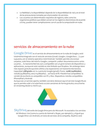  La fiabilidad y la disponibilidad depende de la disponibilidad de red y en el nivel
de las precauciones tomadas por el proveedor de servicios.
 Los usuarioscon determinados requisitos de registro, tales como los
organismospúblicos que deben conservar losregistros electrónicos de acuerdo
a la ley, pueden tener complicaciones con el usode la computación en nube.
servicios de almacenamiento en la nube
Google Drive:es el servicio de almacenamiento en la nube de Google y está
totalmenteintegrado con el restode servicios (Gmail, Google+, GoogleDocs…) y por
supuesto,con el sistema operativo móvil Android. También permite sincronizar
carpetas, subirfotos del móvil a Google+,compartir y editar documentosentre varios
usuarios…Es bastantefácil de usar y compatible con un grannúmero de dispositivos y
aplicaciones, aunqueen este sentido es más limitado que Dropbox. Sin embargo tiene
más espacio gratuitoque éste último y las expansiones son bastantemás baratas.
Capacidad: 5GB gratis con tu cuentade Google (gmail).Precio: 25GB (29,88$/año),
100GB (59,88$/año),200 (119,88$/año)…así hasta16TB. Plataformascompatibles: la
versión de escritorio es compatible con PC y Mac. Dispositivos móviles compatibles:
iPhone/iPad y Android.
Aunquesea unservicio aparte, también conviene destacaraquí el servicio Google Music
que te permite subir a la nubehasta 20.000 canciones de forma gratuitay escucharlas
en streaming desde tu móvil o pc.
SkyDrive: del estilo de Google Drive pero de Microsoft. Va asociada a los servicios
de Windows Live (como tu cuenta de Hotmail o Skype, por ejemplo) y, al igual que
Google Drive con Android y el resto de servicios de la compañía, Skydrive está
 