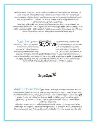 perfectamente integrado con los servicios de Microsoft (como Office o Windows 7-8,
tanto en su versión móvil como de sobremesa) También ofrece las opciones ya
mencionadas en el resto de servicios (sincronizar carpetas, subir fotos desde el móvil,
editar documentos…) Uno de sus puntos fuertes es el precio y la cantidad de
almacenamiento gratuito que ofrece.
Capacidad: 7GB gratis con tu cuenta de Windows Live. Precio: en este caso, las
ampliaciones se añaden a los 7GB gratuitos.Podemos coger 20GB+7GB (8€/año), 50GB+
7GB (19€/año) y 100GB + 7GB (19€/año). Plataformas: versión de escritorio para PC, Mac
y Xbox. Dispositivos móviles: iPhone/iPad, Android y Windows 7-8.
SugarSync: uno de los mejor valorados por su simplicidad, velocidad de
conexión y calidad del servicio. Permite revisar el histórico de versiones de los archivos
almacenados, sincronizar carpetas, hacer backups, streaming de música/vídeo,
compartir y editar documentos… También cuenta con aplicaciones móviles y de
escritorio para la mayoría de plataformas y dispositivos. Otro punto a favor es que, al
igual que Dropbox, ofrece la posibilidad de ampliar el espacio gratuito invitando
amigos, instalando la aplicación, etc. Capacidad: 5GB gratis. Precio: 30GB (49,99$/año),
60GB (99,99$/año), 100GB (149$/año). Plataformas: PC, Mac y Linux. Dispositivos:
Iphone/iPad, Android, Blackberry, Symbian y Windows Mobile.
Amazon Cloud Drive: este es el servicio de almacenamiento de Amazon.
No es necesario realizar compras en Amazon para utilizarlo, basta con estar registrado.
Permite almacenar fotos, vídeos, documentos y otro contenido digital. Capacidad: 5GB
gratis. Precio: parecido al de Skydrive. 20GB (8€/año), 50GB (20€/año), 100GB
(40€/año)… y así hasta 1.000GB (400€/año) Plataformas: Mac y PC. Dispositivos:
Android y Kindle Fire.
Además, con este servicio podemos también subir música a la nube y escucharla e
streaming o descargarla a través del navegador o de la aplicación móvil Amazon Cloud
Player (disponible para Android, iPhone/iPad y Kindle Fire) Este servicio permite subir
 