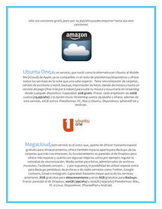 sólo 250 canciones gratis, pero por 24,99¢/año puedes importar hasta 250.000
canciones!
Ubuntu One: Es un servicio, que nació como la alternativa en Ubuntu al Mobile
Me (iCloud) de Apple, ya es compatible cn el resto de plataformas/dispositivos y ofrece
todos los servicios en la nube que uno cabe esperar. Tiene sincronización de carpetas,
versión de escritorio y móvil, backup, importación de fotos, tienda de música y hasta un
servicio de pago (free trial por 6 meses) para subir tu música y escucharla en streaming
desde cualquier dispositivo. Capacidad: 5GB gratis. Precio: cada ampliación de 20GB
cuesta (29,99$/año) y la opción music Streaming cuesta 39,9$/año y ofrece, además de
este servicio, 20GB extras. Plataformas: PC, Mac y Ubuntu. Dispositivos: Iphone/iPad y
Android.
Megacloud: este servicio es el único que, aparte de ofrecer bastante espacio
gratuito para almacenamiento, ofrece también espacio aparte para Backups de las
carpetas que más nos interesen. Su funcionamiento es parecido al de Dropbox pero
ofrece más espacio y cuanta con algunas mejoras, como por ejemplo: regular la
velocidad de sincronización, Media center para fotos, administrador de archivos
musicales, Facebook connect… y por supuesto, la posibilidad de utilizar espacio extra
para Backups periódicos de archivos o de redes servicios como Twitter, Google
Contacts, Gmail o Instagram. Capacidad: bastante mayor que la de los servicios
anteriores. 8GB gratuitos para almacenamiento y otros 8GB gratuitos para Backups.
Precio: parecido al de Dropbox, 100GB (99€/año) y 200GB (199€/año) Plataformas: Mac,
PC y Linux. Dispositivos: iPhone/iPad y Android.
 