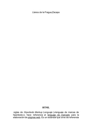Llanos de la Fragua,Zacapa
HTML
siglas de Hipertexto Markup Lenguaje («lenguaje de marcas de
hipertexto»), hace referencia al lenguaje de marcado para la
elaboración de páginas web. Es un estándar que sirve de referencia
 