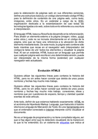 para la elaboración de páginas web en sus diferentes versiones,
define una estructura básicay un código (denominado código HTML)
para la definición de contenido de una página web, como texto,
imágenes, entre otros. Es un estándar a cargo de la W3C,
organización dedicada a la estandarización de casi todas las
tecnologías ligadas a la web, sobre todo enlo referente a su escritura
e interpretación.
El lenguaje HTML basa su filosofíade desarrollo enla referenciación.
Para añadir un elemento externo a la página (imagen, vídeo, script,
entre otros.), este no se incrusta directamente en el código de la
página, sino que se hace una referencia a la ubicación de dicho
elemento mediante texto. De este modo,la página web contiene sólo
texto mientras que recae en el navegador web (interpretador del
código) la tarea de unir todos los elementos y visualizar la página
final. Al ser un estándar, HTML busca ser un lenguaje que permita
que cualquier página web escrita en una determinadaversión, pueda
ser interpretada de la misma forma (estándar) por cualquier
navegador web actualizado.
Evolución HTMLS
Quisiera utilizar las siguientes líneas para contaros la historia del
HTML, pero no sin antes hacer constar que detrás de unos pocos
nombres y fechas hay mucho más trabajo.
Quisiera utilizar las siguientes líneas para contaros la historia del
HTML, pero no sin antes hacer constar que detrás de unos pocos
nombres y fechas hay mucho más trabajo, conexiones, ideas y
nombres que por cuestiones de espacio, tiempo y claridad quedan
exentas de este artículo.
Ante todo, definir de que estamos hablando exactamente: HTML es
el acrónimo de Hipertexto Markup Lenguaje, que traducido a nuestro
idioma es Lenguaje de Marcación de Texto.Es una herramienta para
que el ordenador conectado a Internet interprete como visualizar el
documento.
No es un lenguaje de programacióny no tiene compiladoralguno,así
que si hay algún error que no detectalo visualizará de la manera en
la que lo ha entendido. Es un sistema de etiquetas que indica al
 