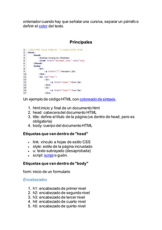 ordenadorcuando hay que señalar una cursiva, separar un párrafo o
definir el color del texto.
Principales
Un ejemplo de código HTML con coloreado de sintaxis.
1. html:inicio y final de un documento html
2. head: cabeceradel documento HTML
3. title: define el título de la página (va dentro de head, pero es
obligatoria)
4. body: cuerpo del documento HTML
Etiquetas que van dentro de "head"
 link: vínculo a hojas de estilo CSS
 style: estilo de la página incrustado
 u: texto subrayado (desaprobada)
 script: script o guión.
Etiquetas que van dentro de "body"
form: inicio de un formulario
Encabezados
1. h1: encabezado de primer nivel
2. h2: encabezado de segundo nivel
3. h3: encabezado de tercer nivel
4. h4: encabezado de cuarto nivel
5. h5: encabezado de quinto nivel
 