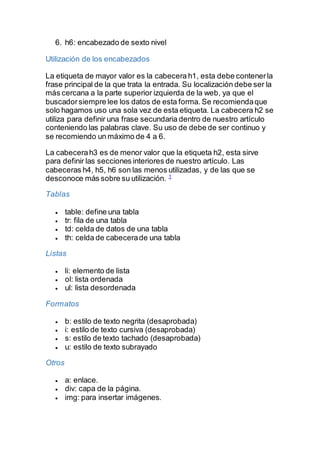 6. h6: encabezado de sexto nivel
Utilización de los encabezados
La etiqueta de mayor valor es la cabecera h1, esta debe contenerla
frase principal de la que trata la entrada. Su localización debe ser la
más cercana a la parte superior izquierda de la web, ya que el
buscadorsiempre lee los datos de esta forma. Se recomiendaque
solo hagamos uso una sola vez de esta etiqueta. La cabecera h2 se
utiliza para definir una frase secundaria dentro de nuestro artículo
conteniendo las palabras clave. Su uso de debe de ser continuo y
se recomiendo un máximo de 4 a 6.
La cabecerah3 es de menor valor que la etiqueta h2, esta sirve
para definir las secciones interiores de nuestro artículo. Las
cabeceras h4, h5, h6 son las menos utilizadas, y de las que se
desconoce más sobre su utilización. 1
Tablas
 table: define una tabla
 tr: fila de una tabla
 td: celda de datos de una tabla
 th: celda de cabecerade una tabla
Listas
 li: elemento de lista
 ol: lista ordenada
 ul: lista desordenada
Formatos
 b: estilo de texto negrita (desaprobada)
 i: estilo de texto cursiva (desaprobada)
 s: estilo de texto tachado (desaprobada)
 u: estilo de texto subrayado
Otros
 a: enlace.
 div: capa de la página.
 img: para insertar imágenes.
 