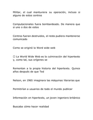 Militar, el cual mantuviera su operación, incluso si
alguno de estos centros
Computacionales fuera bombardeado. De manera que
si uno o dos de estos
Centros fueran destruidos, el resto pudiera mantenerse
comunicado
Como se originó la Word wide web
y, como tal, sus orígenes se
Remontan a la propia historia del hipertexto. Quince
años después de que Ted
Nelson, en 1965 imaginara las máquinas literarias que
Permitirían a usuarios de todo el mundo publicar
Información en hipertexto, un joven ingeniero británico
Buscaba cómo hacer realidad
 
