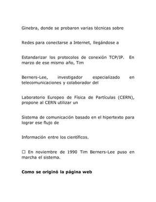 Ginebra, donde se probaron varias técnicas sobre
Redes para conectarse a Internet, llegándose a
Estandarizar los protocolos de conexión TCP/IP. En
marzo de ese mismo año, Tim
Berners-Lee, investigador especializado en
telecomunicaciones y colaborador del
Laboratorio Europeo de Física de Partículas (CERN),
propone al CERN utilizar un
Sistema de comunicación basado en el hipertexto para
lograr ese flujo de
Información entre los científicos.
n noviembre de 1990 Tim Berners-Lee puso en
marcha el sistema.
Como se originó la página web
 