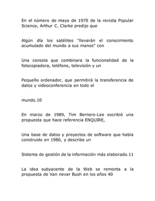 En el número de mayo de 1970 de la revista Popular
Science, Arthur C. Clarke predijo que
Algún día los satélites "llevarán el conocimiento
acumulado del mundo a sus manos" con
Una consola que combinara la funcionalidad de la
fotocopiadora, teléfono, televisión y un
Pequeño ordenador, que permitirá la transferencia de
datos y videoconferencia en todo el
mundo.10
En marzo de 1989, Tim Berners-Lee escribió una
propuesta que hace referencia ENQUIRE,
Una base de datos y proyectos de software que había
construido en 1980, y describe un
Sistema de gestión de la información más elaborado.11
La idea subyacente de la Web se remonta a la
propuesta de Van nevar Bush en los años 40
 