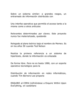 Sobre un sistema similar: a grandes rasgos, un
entramado de información distribuida con
Una interfaz operativa que permitía el acceso tanto a la
misma como a otros artículos
Relevantes determinados por claves. Este proyecto
nunca fue materializado, quedando
Relegado al plano teórico bajo el nombre de Memex. Es
en los años 50 cuando Ted Nelson
Realiza la primera referencia a un sistema de
hipertexto, donde la información es enlazada
De forma libre. Pero no es hasta 1980, con un soporte
operativo tecnológico para la
Distribución de información en redes informáticas,
cuando Tim Berners-Lee propone
ENQUIRE al CERN (refiriéndose a Enquire Within Upon
Everything, en castellano
 