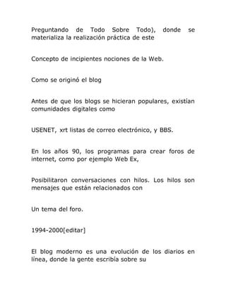 Preguntando de Todo Sobre Todo), donde se
materializa la realización práctica de este
Concepto de incipientes nociones de la Web.
Como se originó el blog
Antes de que los blogs se hicieran populares, existían
comunidades digitales como
USENET, xrt listas de correo electrónico, y BBS.
En los años 90, los programas para crear foros de
internet, como por ejemplo Web Ex,
Posibilitaron conversaciones con hilos. Los hilos son
mensajes que están relacionados con
Un tema del foro.
1994-2000[editar]
El blog moderno es una evolución de los diarios en
línea, donde la gente escribía sobre su
 