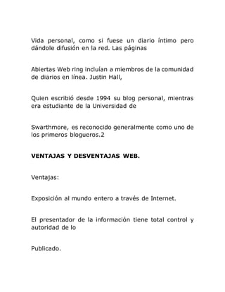 Vida personal, como si fuese un diario íntimo pero
dándole difusión en la red. Las páginas
Abiertas Web ring incluían a miembros de la comunidad
de diarios en línea. Justin Hall,
Quien escribió desde 1994 su blog personal, mientras
era estudiante de la Universidad de
Swarthmore, es reconocido generalmente como uno de
los primeros blogueros.2
VENTAJAS Y DESVENTAJAS WEB.
Ventajas:
Exposición al mundo entero a través de Internet.
El presentador de la información tiene total control y
autoridad de lo
Publicado.
 