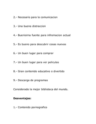 2.- Necesario para la comunicacion
3.- Una buena distraccion
4.- Buenisima fuente para infromacion actual
5.- Es bueno para descubrir cosas nuevas
6.- Un buen lugar para comprar
7.- Un buen lugar para ver peliculas
8.- Gran contenido educativo o divertido
9.- Descarga de programas
Considerado la mejor biblioteca del mundo.
Desventajas:
1.- Contenido pornografico
 