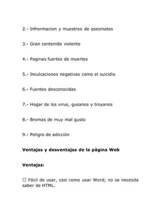 2.- Infrormacion y muestreo de asesinatos
3.- Gran contenido violento
4.- Paginas fuertes de muertes
5.- Inculcaciones negativas como el suicidio
6.- Fuentes desconocidas
7.- Hogar de los virus, gusanos y troyanos
8.- Bromas de muy mal gusto
9.- Peligro de adicción
Ventajas y desventajas de la página Web
Ventajas:
saber de HTML.
 