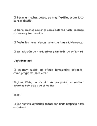 para el diseño.
normales y formularios.
s rápidamente.
HTML editor y también de WYSIWYG
Desventajas:
como programa para crear
Páginas Web, no es el más completo; al realizar
acciones complejas se complica
Todo.
nuevas versiones no facilitan nada respecto a las
anteriores.
 