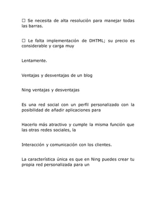 las barras.
considerable y carga muy
Lentamente.
Ventajas y desventajas de un blog
Ning ventajas y desventajas
Es una red social con un perfil personalizado con la
posibilidad de añadir aplicaciones para
Hacerlo más atractivo y cumple la misma función que
las otras redes sociales, la
Interacción y comunicación con los clientes.
La característica única es que en Ning puedes crear tu
propia red personalizada para un
 