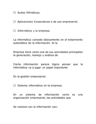 La informática consiste básicamente en el tratamiento
automático de la información. Si la
Empresa tiene como una de sus actividades principales
la generación, manejo y análisis de
Cierta información parece lógico pensar que la
informática va a jugar un papel importante
En la gestión empresarial.
informático en la empresa.
En un sistema de información como es una
organización empresarial, las actividades que
Se realizan con la información son:
 
