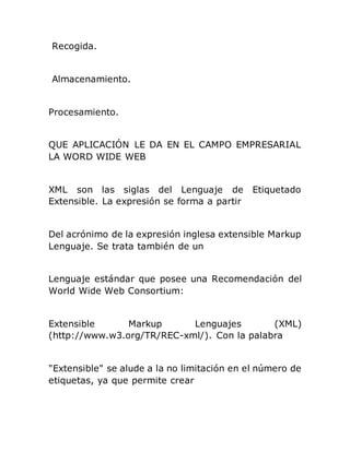 Recogida.
Almacenamiento.
Procesamiento.
QUE APLICACIÓN LE DA EN EL CAMPO EMPRESARIAL
LA WORD WIDE WEB
XML son las siglas del Lenguaje de Etiquetado
Extensible. La expresión se forma a partir
Del acrónimo de la expresión inglesa extensible Markup
Lenguaje. Se trata también de un
Lenguaje estándar que posee una Recomendación del
World Wide Web Consortium:
Extensible Markup Lenguajes (XML)
(http://www.w3.org/TR/REC-xml/). Con la palabra
"Extensible" se alude a la no limitación en el número de
etiquetas, ya que permite crear
 