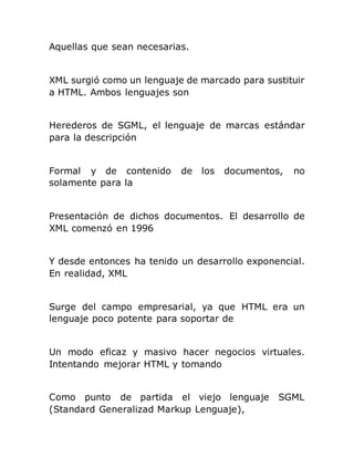 Aquellas que sean necesarias.
XML surgió como un lenguaje de marcado para sustituir
a HTML. Ambos lenguajes son
Herederos de SGML, el lenguaje de marcas estándar
para la descripción
Formal y de contenido de los documentos, no
solamente para la
Presentación de dichos documentos. El desarrollo de
XML comenzó en 1996
Y desde entonces ha tenido un desarrollo exponencial.
En realidad, XML
Surge del campo empresarial, ya que HTML era un
lenguaje poco potente para soportar de
Un modo eficaz y masivo hacer negocios virtuales.
Intentando mejorar HTML y tomando
Como punto de partida el viejo lenguaje SGML
(Standard Generalizad Markup Lenguaje),
 
