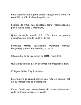 Pero simplificándolo para poder trabajar en la Web, se
creó XML y sólo 2 años después, en
Febrero de 1998, fue adoptado como recomendación
por el World Wide Consortium,
Quien lanzó la versión 1.0. HTML tiene su propia
especificación basada en XML, la del
Lenguaje XHTML (eXtensible Hypertext Markup
Lenguaje) que es, en realidad, un paso
Intermedio de la migración de HTML hacia XML.
Que aplicación les da en el campo empresarial el blog
Bigov Better City Indicators
Este tablero de ciudad provee una vista en tiempo real
de 83 indicadores de desempeño
Clave. Desde la economía hasta el crimen y educación,
cada indicador aparece en verde,
 