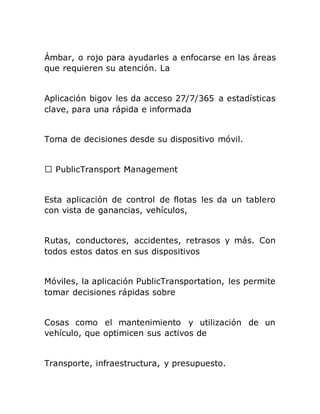 Ámbar, o rojo para ayudarles a enfocarse en las áreas
que requieren su atención. La
Aplicación bigov les da acceso 27/7/365 a estadísticas
clave, para una rápida e informada
Toma de decisiones desde su dispositivo móvil.
Esta aplicación de control de flotas les da un tablero
con vista de ganancias, vehículos,
Rutas, conductores, accidentes, retrasos y más. Con
todos estos datos en sus dispositivos
Móviles, la aplicación PublicTransportation, les permite
tomar decisiones rápidas sobre
Cosas como el mantenimiento y utilización de un
vehículo, que optimicen sus activos de
Transporte, infraestructura, y presupuesto.
 
