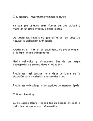 Situacional Awareness Framework (SAF)
Ya sea que ustedes sean líderes de una ciudad y
manejan un gran evento, o sean líderes
De gobiernos regionales que enfrentan un desastre
natural, la aplicación SAF puede
Ayudarles a mantener el seguimiento de sus activos en
el campo, desde trabajadores
Hasta vehículos y almacenes. Les da un mapa
geoespacial de puntos clave y áreas con
Problemas, así tendrán una vista completa de la
situación para ayudarles a responder a los
Problemas y desplegar a los equipos de manera rápida.
La aplicación Board Meeting les da acceso en línea a
todos los documentos e información
 