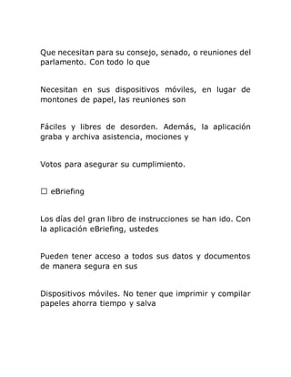 Que necesitan para su consejo, senado, o reuniones del
parlamento. Con todo lo que
Necesitan en sus dispositivos móviles, en lugar de
montones de papel, las reuniones son
Fáciles y libres de desorden. Además, la aplicación
graba y archiva asistencia, mociones y
Votos para asegurar su cumplimiento.
Los días del gran libro de instrucciones se han ido. Con
la aplicación eBriefing, ustedes
Pueden tener acceso a todos sus datos y documentos
de manera segura en sus
Dispositivos móviles. No tener que imprimir y compilar
papeles ahorra tiempo y salva
 