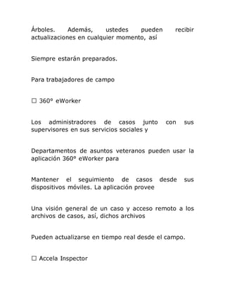 Árboles. Además, ustedes pueden recibir
actualizaciones en cualquier momento, así
Siempre estarán preparados.
Para trabajadores de campo
Los administradores de casos junto con sus
supervisores en sus servicios sociales y
Departamentos de asuntos veteranos pueden usar la
aplicación 360° eWorker para
Mantener el seguimiento de casos desde sus
dispositivos móviles. La aplicación provee
Una visión general de un caso y acceso remoto a los
archivos de casos, así, dichos archivos
Pueden actualizarse en tiempo real desde el campo.
 
