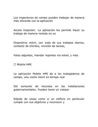 Los inspectores de campo pueden trabajar de manera
más eficiente con la aplicación
Accela Inspector. La aplicación les permite hacer su
trabajo de manera remota en un
Dispositivo móvil, con vista de sus trabajos diarios,
contacto de clientes, revisión de tareas,
Fotos adjuntas, mandar reportes vía email, y más.
La aplicación Mobile HMI da a los trabajadores de
campo, una visión móvil en tiempo real
Del consumo de recursos en las instalaciones
gubernamentales. Pueden tener un vistazo
Rápido de cosas como si un edificio en particular
cumple con sus objetivos y reconocer y
 