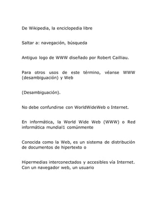 De Wikipedia, la enciclopedia libre
Saltar a: navegación, búsqueda
Antiguo logo de WWW diseñado por Robert Cailliau.
Para otros usos de este término, véanse WWW
(desambiguación) y Web
(Desambiguación).
No debe confundirse con WorldWideWeb o Internet.
En informática, la World Wide Web (WWW) o Red
informática mundial1 comúnmente
Conocida como la Web, es un sistema de distribución
de documentos de hipertexto o
Hipermedias interconectados y accesibles vía Internet.
Con un navegador web, un usuario
 