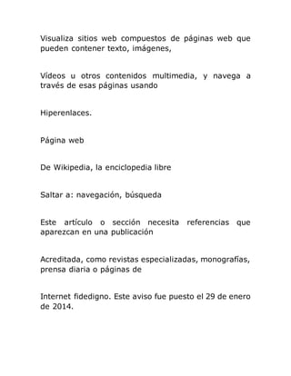 Visualiza sitios web compuestos de páginas web que
pueden contener texto, imágenes,
Vídeos u otros contenidos multimedia, y navega a
través de esas páginas usando
Hiperenlaces.
Página web
De Wikipedia, la enciclopedia libre
Saltar a: navegación, búsqueda
Este artículo o sección necesita referencias que
aparezcan en una publicación
Acreditada, como revistas especializadas, monografías,
prensa diaria o páginas de
Internet fidedigno. Este aviso fue puesto el 29 de enero
de 2014.
 