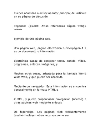 Puedes añadirlas o avisar al autor principal del artículo
en su página de discusión
Pegando: {{subst: Aviso referencias Página web}}
~~~~
Ejemplo de una página web.
Una página web, página electrónica o ciberpágina,1 2
es un documento o información
Electrónica capaz de contener texto, sonido, vídeo,
programas, enlaces, imágenes, y
Muchas otras cosas, adaptada para la llamada World
Wide Web, y que puede ser accedida
Mediante un navegador. Esta información se encuentra
generalmente en formato HTML o
XHTML, y puede proporcionar navegación (acceso) a
otras páginas web mediante enlaces
De hipertexto. Las páginas web frecuentemente
también incluyen otros recursos como ser
 