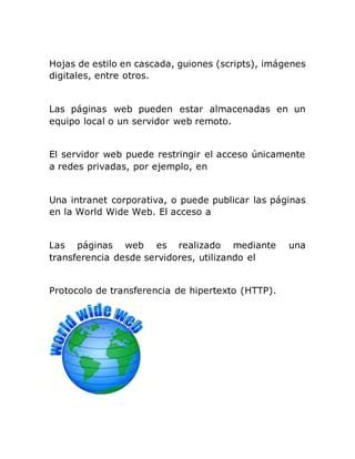Hojas de estilo en cascada, guiones (scripts), imágenes
digitales, entre otros.
Las páginas web pueden estar almacenadas en un
equipo local o un servidor web remoto.
El servidor web puede restringir el acceso únicamente
a redes privadas, por ejemplo, en
Una intranet corporativa, o puede publicar las páginas
en la World Wide Web. El acceso a
Las páginas web es realizado mediante una
transferencia desde servidores, utilizando el
Protocolo de transferencia de hipertexto (HTTP).
 