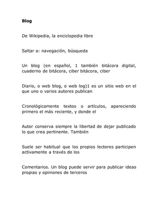 Blog
De Wikipedia, la enciclopedia libre
Saltar a: navegación, búsqueda
Un blog (en español, 1 también bitácora digital,
cuaderno de bitácora, ciber bitácora, ciber
Diario, o web blog, o web log)1 es un sitio web en el
que uno o varios autores publican
Cronológicamente textos o artículos, apareciendo
primero el más reciente, y donde el
Autor conserva siempre la libertad de dejar publicado
lo que crea pertinente. También
Suele ser habitual que los propios lectores participen
activamente a través de los
Comentarios. Un blog puede servir para publicar ideas
propias y opiniones de terceros
 